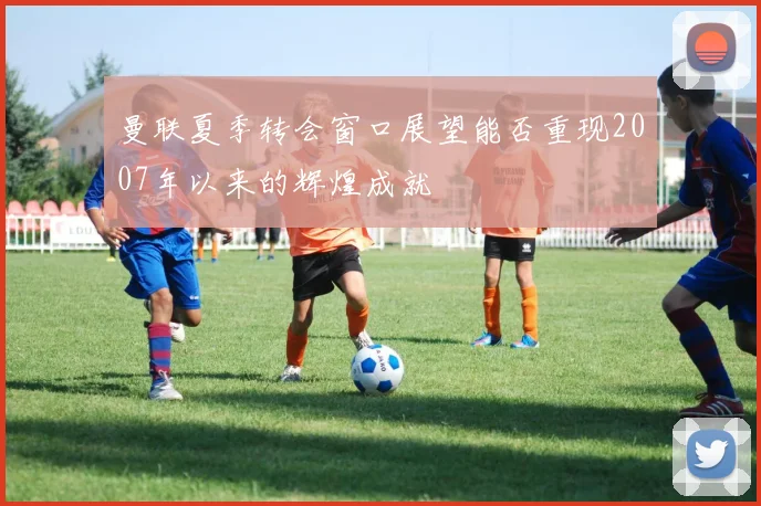 曼联夏季转会窗口展望能否重现2007年以来的辉煌成就