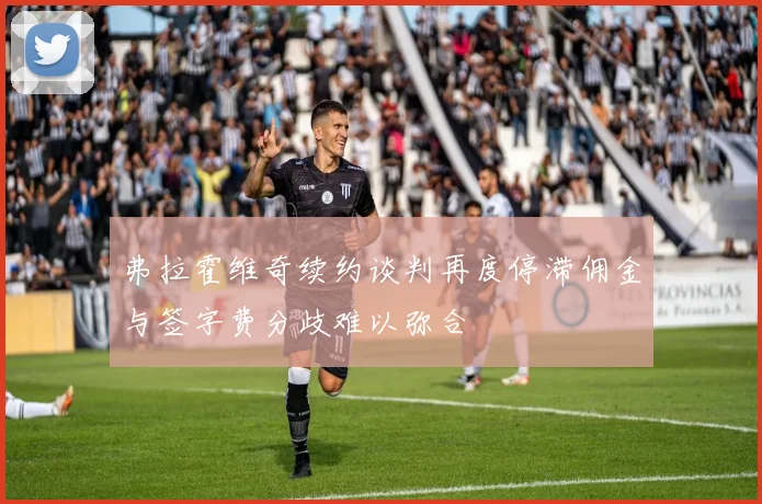 弗拉霍维奇续约谈判再度停滞佣金与签字费分歧难以弥合