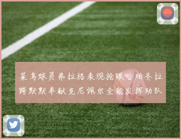 菜鸟球员弗拉格表现抢眼哈珀齐拉跨默默奉献克尼佩尔全能发挥助队取胜