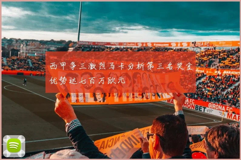 西甲争三激烈马卡分析第三名奖金优势达七百万欧元