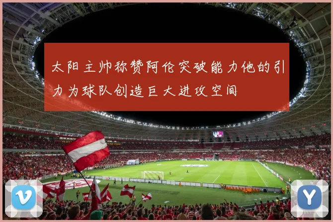 太阳主帅称赞阿伦突破能力他的引力为球队创造巨大进攻空间