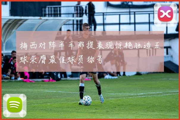 梅西对阵辛辛那提表现惊艳独造五球荣膺最佳球员称号