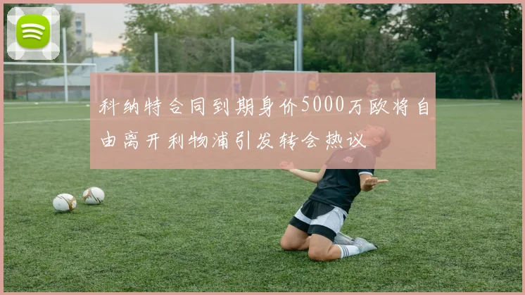 科纳特合同到期身价5000万欧将自由离开利物浦引发转会热议