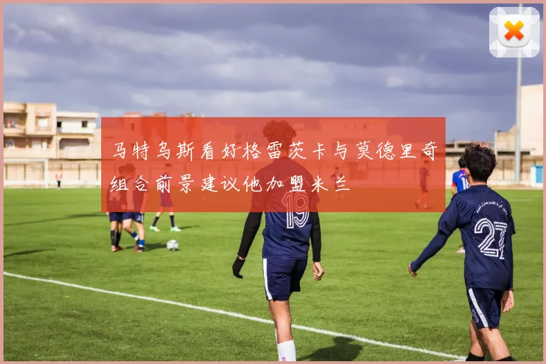 马特乌斯看好格雷茨卡与莫德里奇组合前景建议他加盟米兰