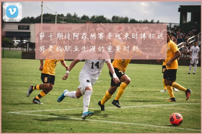萨卡期待阿森纳赛季结束时捧杯这将是我职业生涯的重要时刻