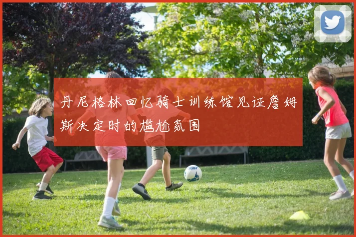 丹尼格林回忆骑士训练馆见证詹姆斯决定时的尴尬氛围