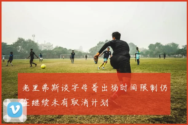 老里弗斯谈字母哥出场时间限制仍在继续未有取消计划